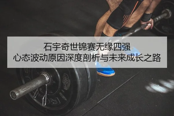 石宇奇世锦赛无缘四强 心态波动原因深度剖析与未来成长之路